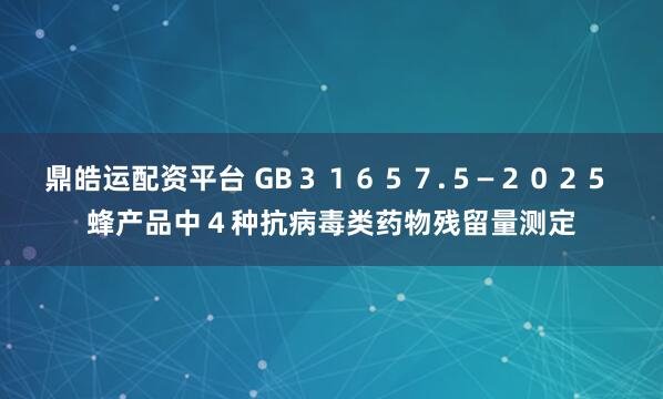鼎皓运配资平台 GB３１６５７.５—２０２５ 蜂产品中４种抗病毒类药物残留量测定