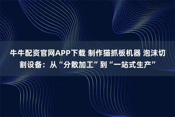 牛牛配资官网APP下载 制作猫抓板机器 泡沫切割设备：从“分散加工”到“一站式生产”