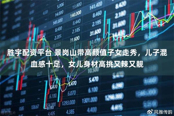 胜宇配资平台 景岗山带高颜值子女走秀，儿子混血感十足，女儿身材高挑又辣又靓