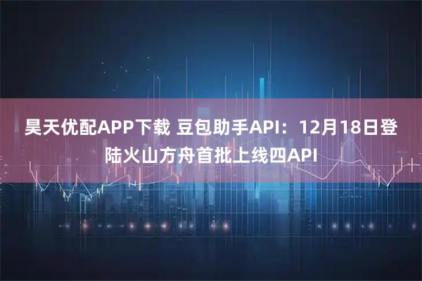 昊天优配APP下载 豆包助手API：12月18日登陆火山方舟首批上线四API