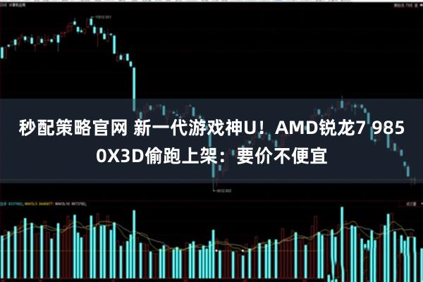 秒配策略官网 新一代游戏神U！AMD锐龙7 9850X3D偷跑上架：要价不便宜