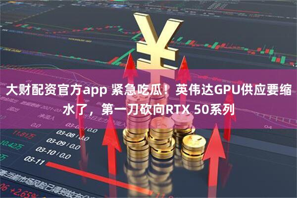 大财配资官方app 紧急吃瓜！英伟达GPU供应要缩水了，第一刀砍向RTX 50系列