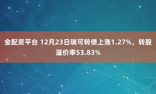 金配资平台 12月23日瑞可转债上涨1.27%，转股溢价率53.83%