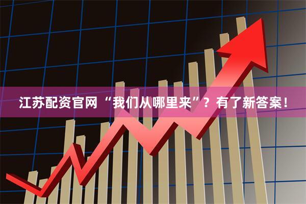 江苏配资官网 “我们从哪里来”？有了新答案！