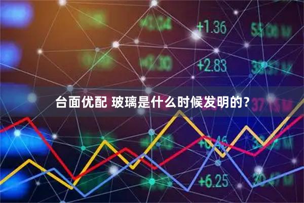 台面优配 玻璃是什么时候发明的？