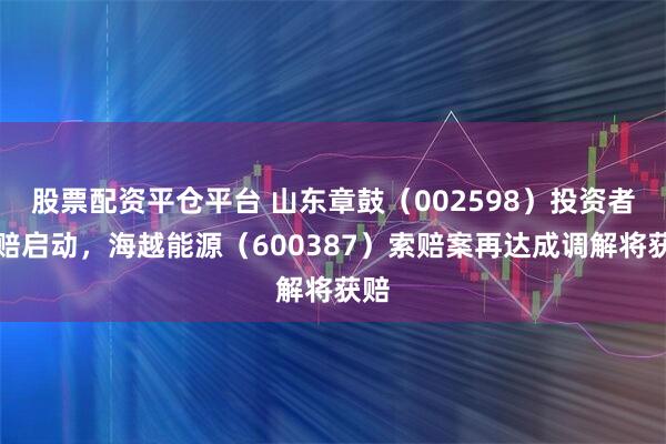 股票配资平仓平台 山东章鼓（002598）投资者索赔启动，海越能源（600387）索赔案再达成调解将获赔