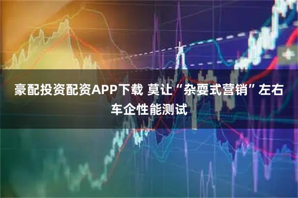 豪配投资配资APP下载 莫让“杂耍式营销”左右车企性能测试
