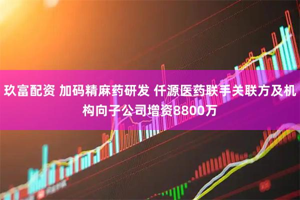 玖富配资 加码精麻药研发 仟源医药联手关联方及机构向子公司增资8800万