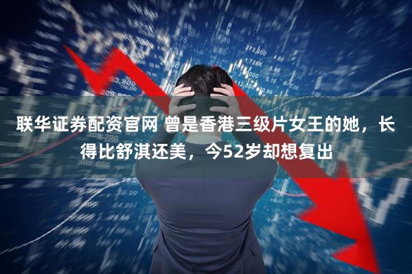 联华证券配资官网 曾是香港三级片女王的她，长得比舒淇还美，今52岁却想复出