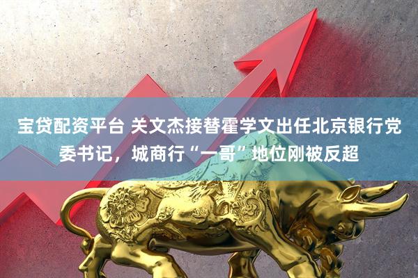 宝贷配资平台 关文杰接替霍学文出任北京银行党委书记，城商行“一哥”地位刚被反超