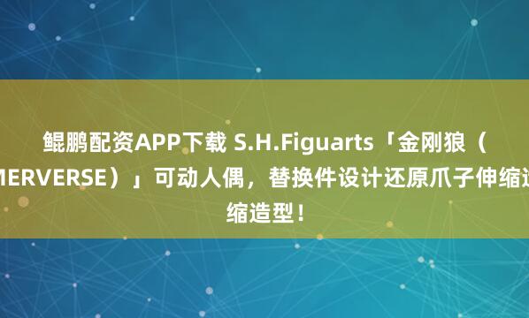 鲲鹏配资APP下载 S.H.Figuarts「金刚狼（GAMERVERSE）」可动人偶，替换件设计还原爪子伸缩造型！