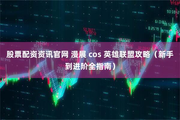 股票配资资讯官网 漫展 cos 英雄联盟攻略（新手到进阶全指南）