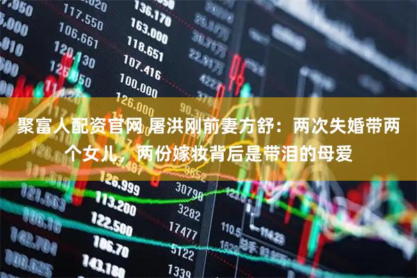 聚富人配资官网 屠洪刚前妻方舒：两次失婚带两个女儿，两份嫁妆背后是带泪的母爱