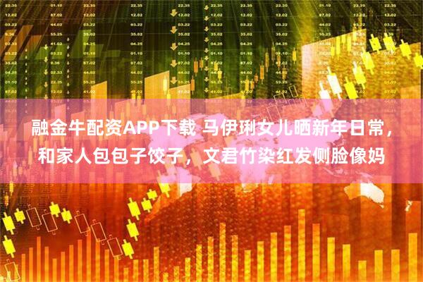 融金牛配资APP下载 马伊琍女儿晒新年日常，和家人包包子饺子，文君竹染红发侧脸像妈