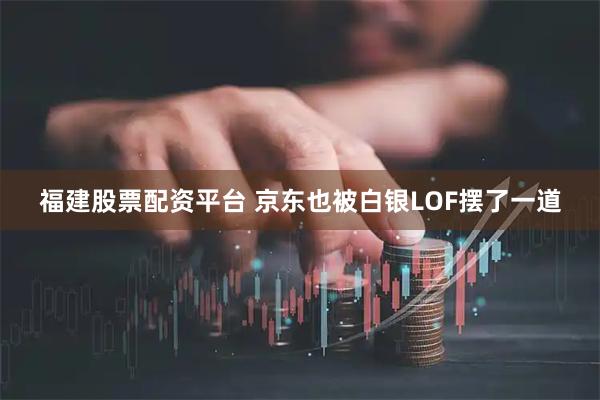 福建股票配资平台 京东也被白银LOF摆了一道