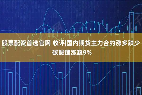 股票配资首选官网 收评|国内期货主力合约涨多跌少 碳酸锂涨超9%
