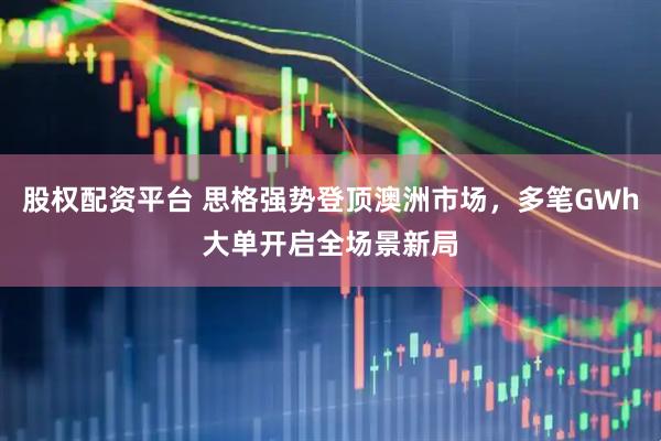 股权配资平台 思格强势登顶澳洲市场，多笔GWh大单开启全场景新局