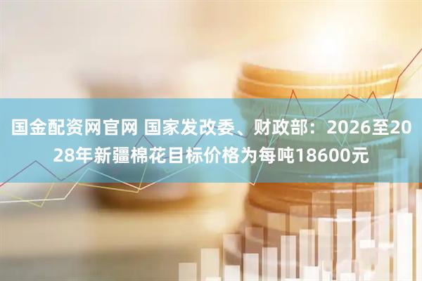 国金配资网官网 国家发改委、财政部：2026至2028年新疆棉花目标价格为每吨18600元