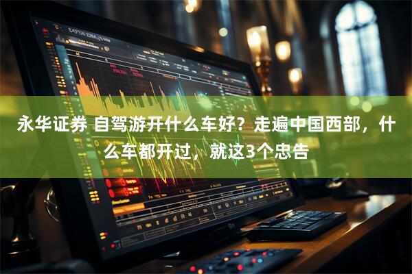 永华证券 自驾游开什么车好？走遍中国西部，什么车都开过，就这3个忠告